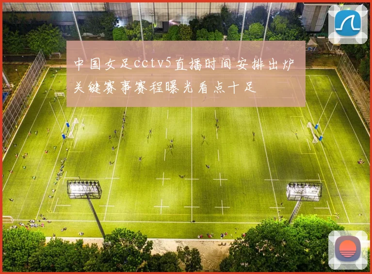 中国女足cctv5直播时间安排出炉 关键赛事赛程曝光看点十足